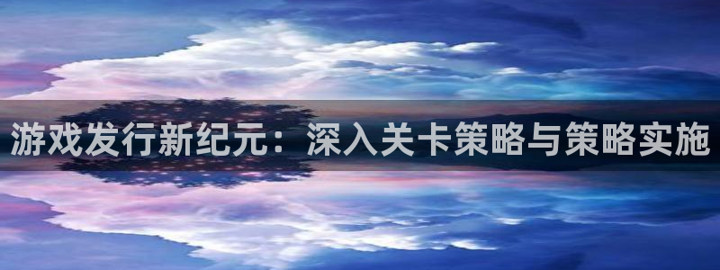 亿万28官网开户待遇：游戏发行新纪元：深入关卡策略与策略实施