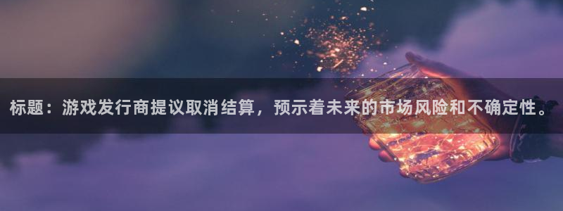 亿万28子文化创意加好友：标题：游戏发行商提议取消结算，预示着未来的市场风险和不确定性。