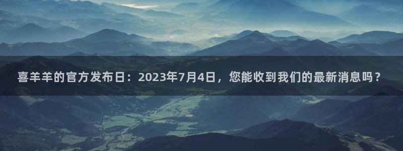 亿万28官网注册平台登录：喜羊羊的官方发布日：2023年7月4日，您能收到我们的最新消息吗？